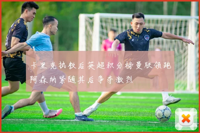 卡里克执教后英超积分榜曼联领跑阿森纳紧随其后争夺激烈
