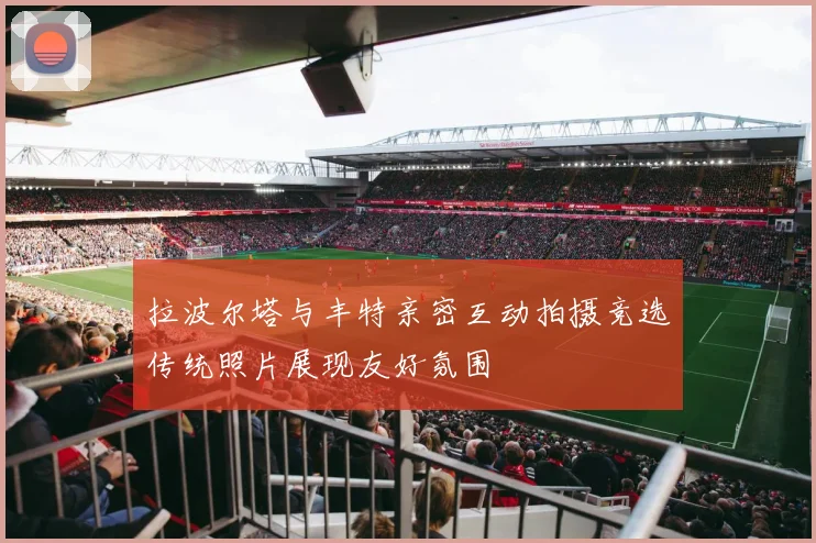 拉波尔塔与丰特亲密互动拍摄竞选传统照片展现友好氛围