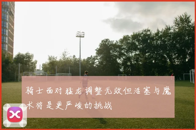 骑士面对猛龙调整无效但活塞与魔术将是更严峻的挑战