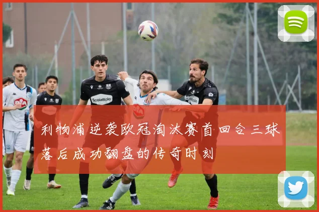 利物浦逆袭欧冠淘汰赛首回合三球落后成功翻盘的传奇时刻