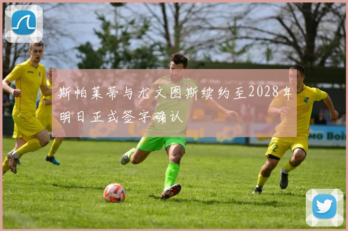 斯帕莱蒂与尤文图斯续约至2028年明日正式签字确认