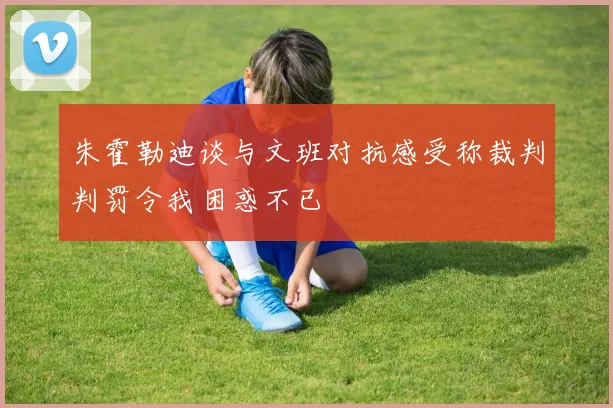 朱霍勒迪谈与文班对抗感受称裁判判罚令我困惑不已