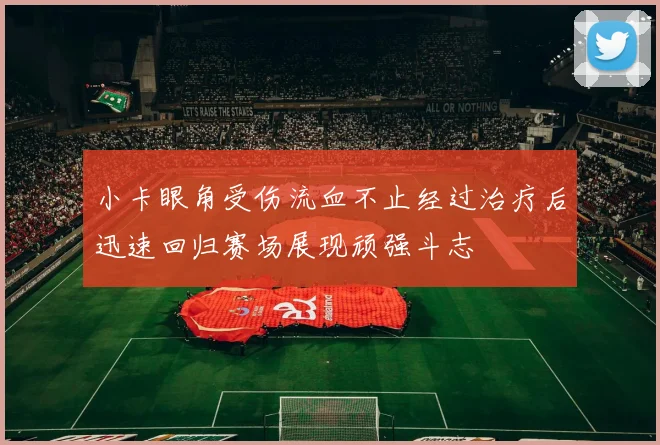 小卡眼角受伤流血不止经过治疗后迅速回归赛场展现顽强斗志