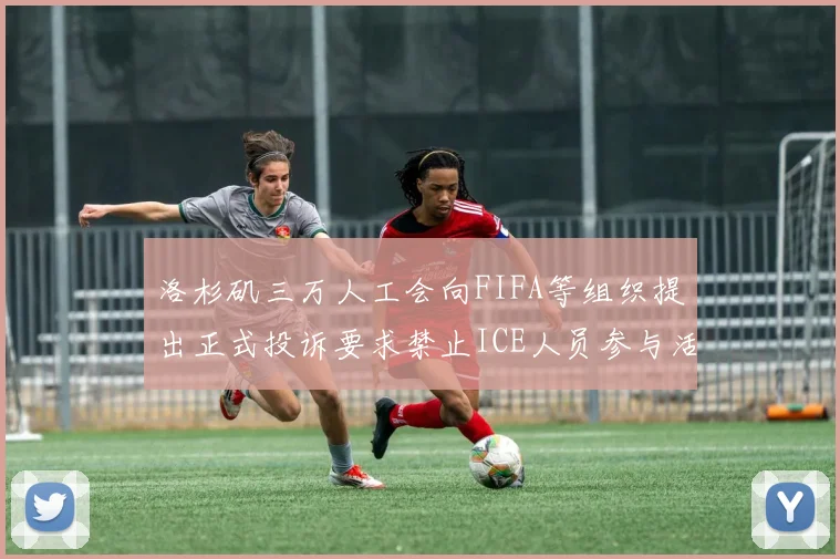 洛杉矶三万人工会向FIFA等组织提出正式投诉要求禁止ICE人员参与活动