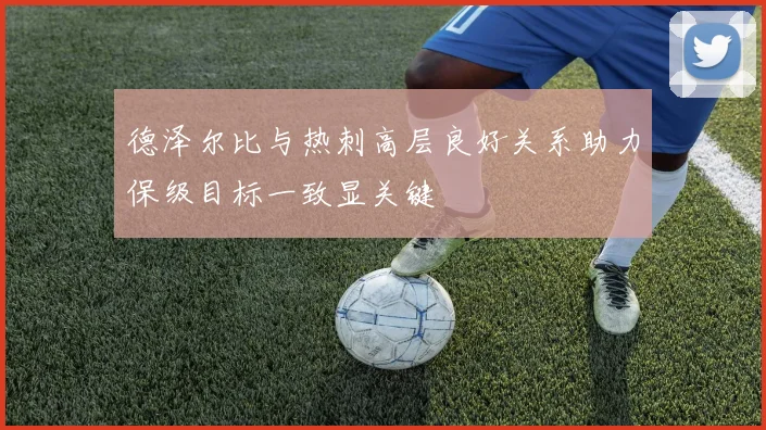 德泽尔比与热刺高层良好关系助力保级目标一致显关键
