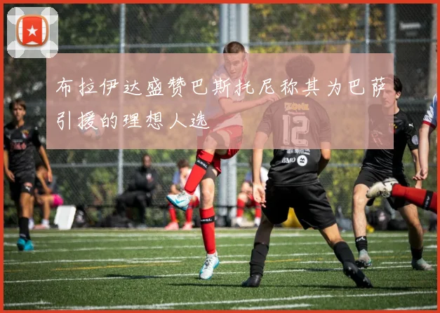 布拉伊达盛赞巴斯托尼称其为巴萨引援的理想人选