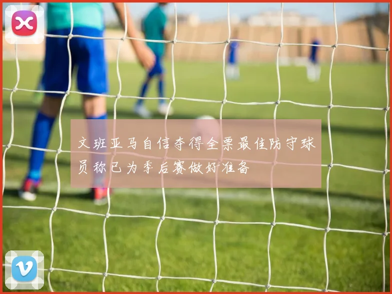 文班亚马自信夺得全票最佳防守球员称已为季后赛做好准备